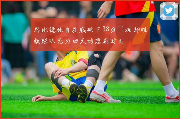 恩比德独自发威砍下38分11板却难救球队无力回天的悲剧时刻