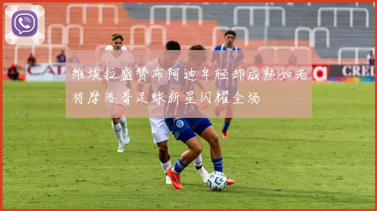 维埃拉盛赞布阿迪年轻却成熟如老将摩洛哥足球新星闪耀全场