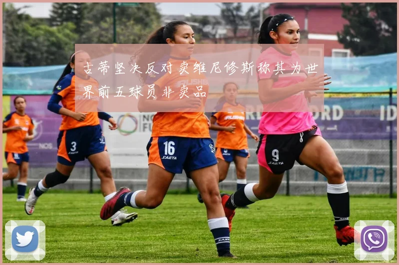 古蒂坚决反对卖维尼修斯称其为世界前五球员非卖品