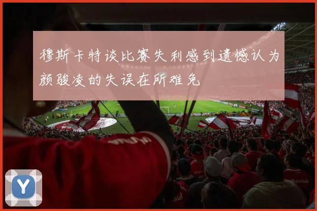穆斯卡特谈比赛失利感到遗憾认为颜骏凌的失误在所难免