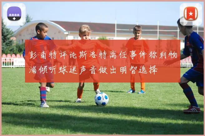 彭南特评论斯洛特离任事件称利物浦倾听球迷声音做出明智选择