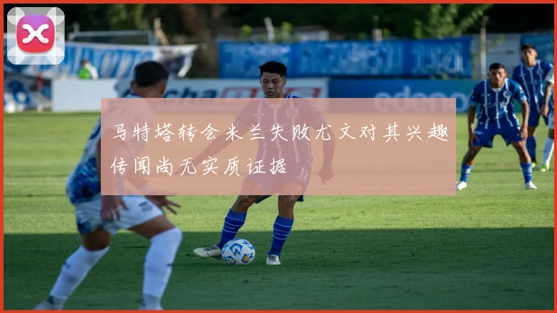 马特塔转会米兰失败尤文对其兴趣传闻尚无实质证据