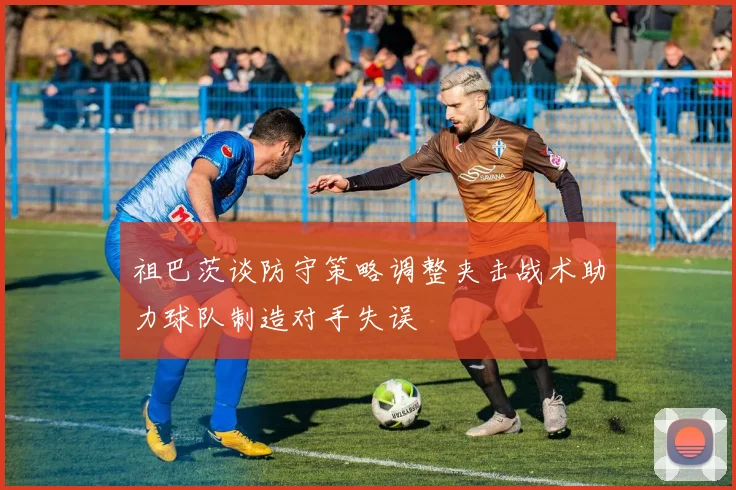 祖巴茨谈防守策略调整夹击战术助力球队制造对手失误