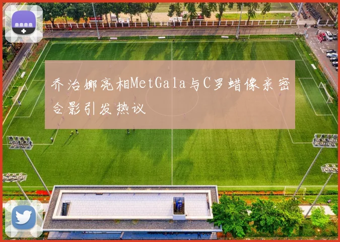 乔治娜亮相MetGala与C罗蜡像亲密合影引发热议