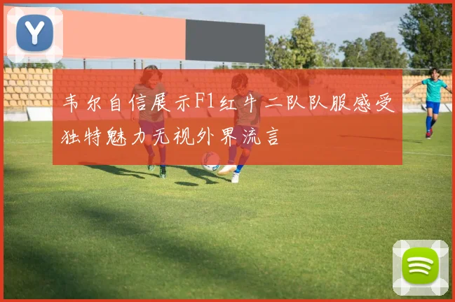 韦尔自信展示F1红牛二队队服感受独特魅力无视外界流言