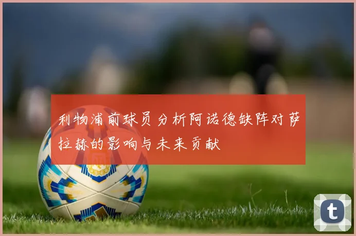 利物浦前球员分析阿诺德缺阵对萨拉赫的影响与未来贡献