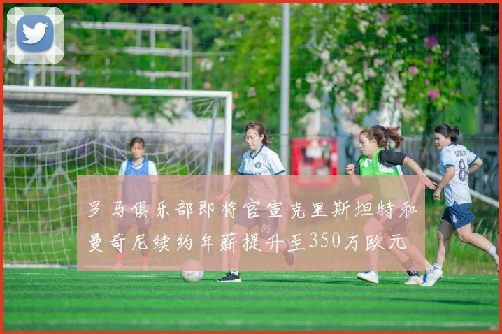 罗马俱乐部即将官宣克里斯坦特和曼奇尼续约年薪提升至350万欧元