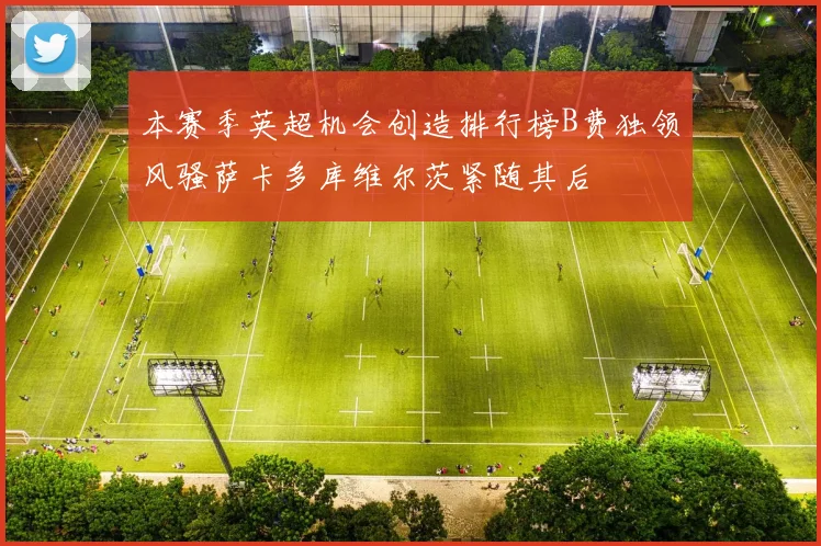 本赛季英超机会创造排行榜B费独领风骚萨卡多库维尔茨紧随其后