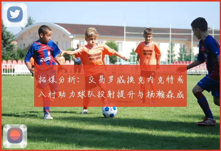 拓媒分析：交易罗威换克内克特或八村助力球队投射提升与杨瀚森成长