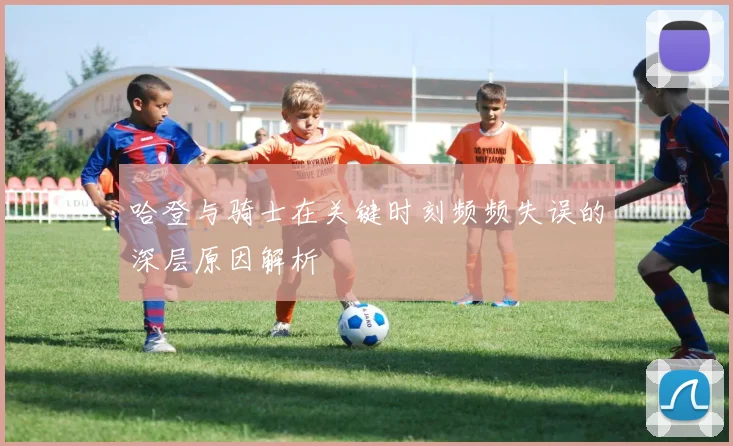 哈登与骑士在关键时刻频频失误的深层原因解析