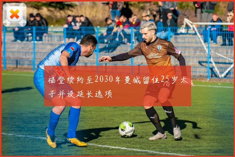 福登续约至2030年曼城留住25岁太子并设延长选项