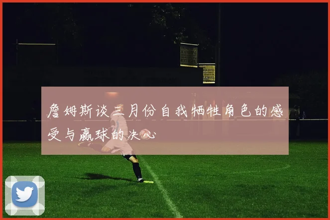 詹姆斯谈三月份自我牺牲角色的感受与赢球的决心