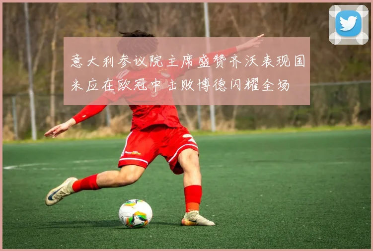意大利参议院主席盛赞齐沃表现国米应在欧冠中击败博德闪耀全场