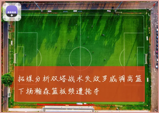 拓媒分析双塔战术失效罗威调离篮下杨瀚森篮板频遭抢夺